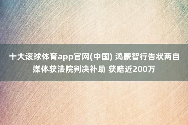 十大滚球体育app官网(中国) 鸿蒙智行告状两自媒体获法院判决补助 获赔近200万