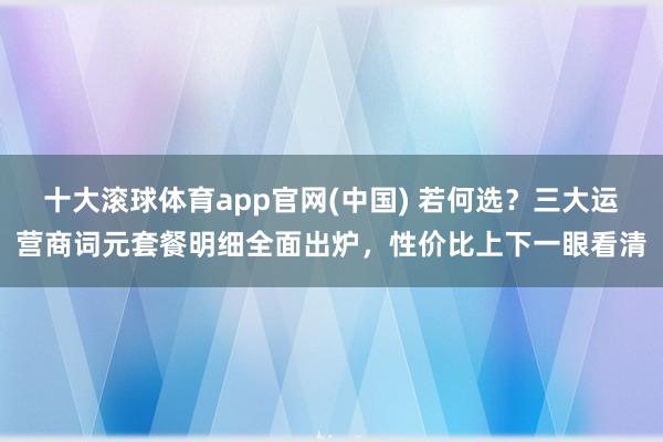 十大滚球体育app官网(中国) 若何选？三大运营商词元套餐明细全面出炉，性价比上下一眼看清