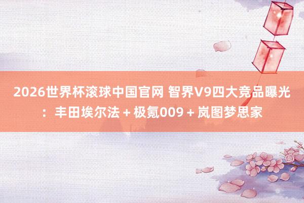 2026世界杯滚球中国官网 智界V9四大竞品曝光：丰田埃尔法＋极氪009＋岚图梦思家
