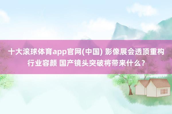 十大滚球体育app官网(中国) 影像展会透顶重构行业容颜 国产镜头突破将带来什么？