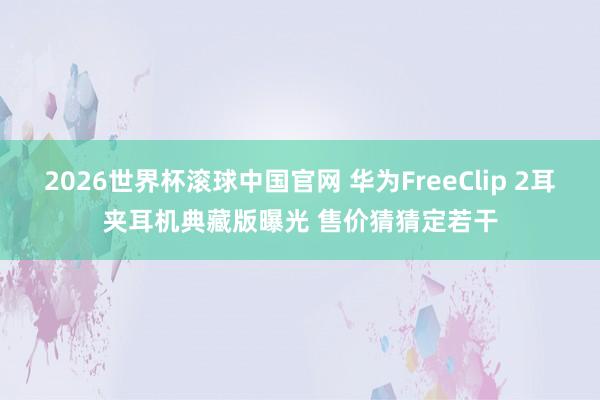 2026世界杯滚球中国官网 华为FreeClip 2耳夹耳机典藏版曝光 售价猜猜定若干
