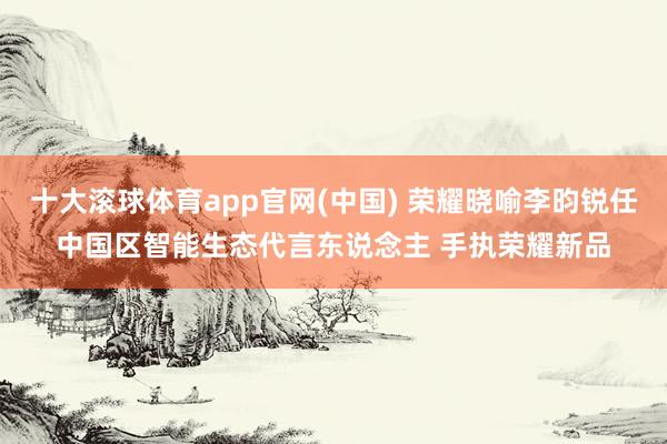 十大滚球体育app官网(中国) 荣耀晓喻李昀锐任中国区智能生态代言东说念主 手执荣耀新品