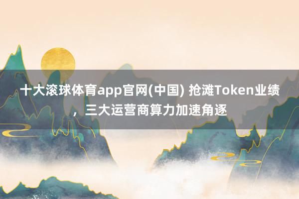十大滚球体育app官网(中国) 抢滩Token业绩，三大运营商算力加速角逐