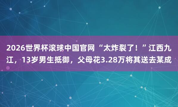 2026世界杯滚球中国官网 “太炸裂了！”江西九江，13岁男生抵御，父母花3.28万将其送去某成