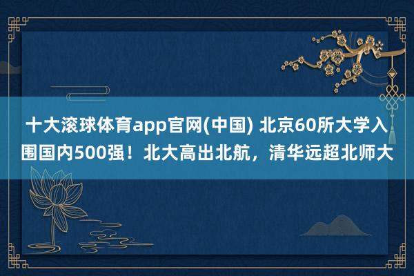 十大滚球体育app官网(中国) 北京60所大学入围国内500强！北大高出北航，清华远超北师大