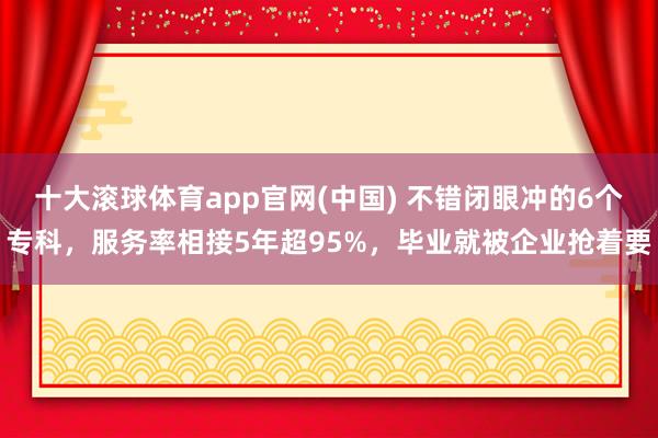十大滚球体育app官网(中国) 不错闭眼冲的6个专科，服务率相接5年超95%，毕业就被企业抢着要
