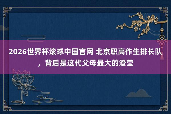 2026世界杯滚球中国官网 北京职高作生排长队，背后是这代父母最大的澄莹