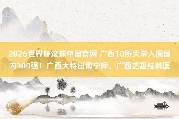 2026世界杯滚球中国官网 广西10所大学入围国内300强！广西大特出南宁师，广西艺超桂林医