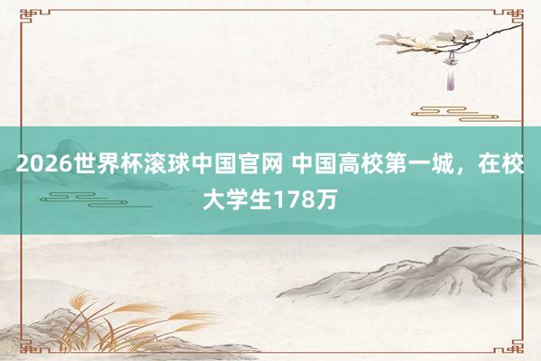 2026世界杯滚球中国官网 中国高校第一城，在校大学生178万