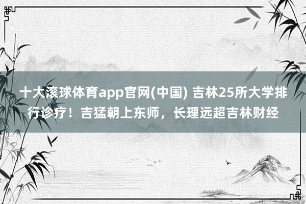 十大滚球体育app官网(中国) 吉林25所大学排行诊疗！吉猛朝上东师，长理远超吉林财经