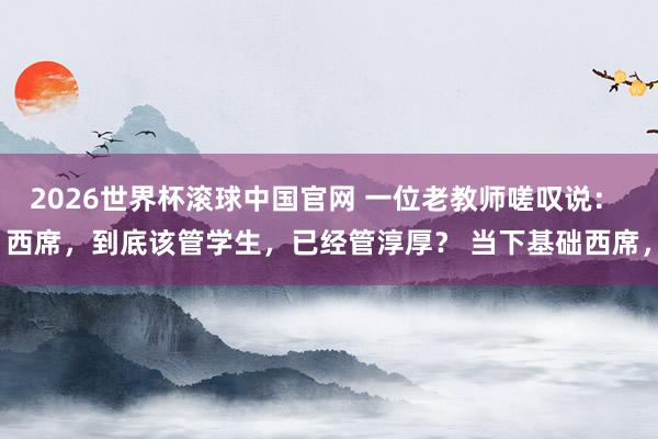 2026世界杯滚球中国官网 一位老教师嗟叹说： 西席，到底该管学生，已经管淳厚？ 当下基础西席，