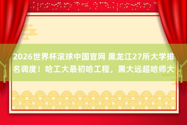 2026世界杯滚球中国官网 黑龙江27所大学排名调度！哈工大最初哈工程，黑大远超哈师大