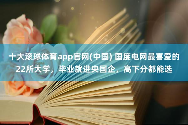 十大滚球体育app官网(中国) 国度电网最喜爱的22所大学，毕业就进央国企，高下分都能选