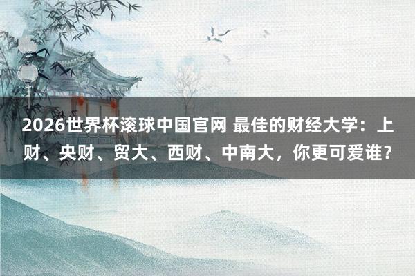 2026世界杯滚球中国官网 最佳的财经大学：上财、央财、贸大、西财、中南大，你更可爱谁？