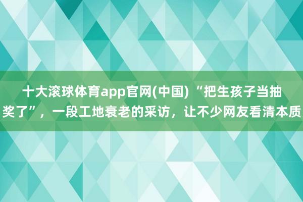 十大滚球体育app官网(中国) “把生孩子当抽奖了”，一段工地衰老的采访，让不少网友看清本质