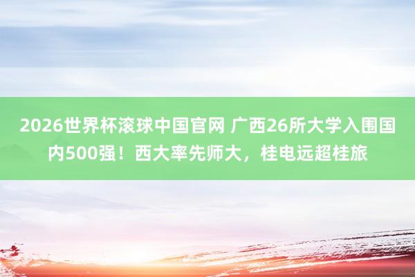 2026世界杯滚球中国官网 广西26所大学入围国内500强！西大率先师大，桂电远超桂旅