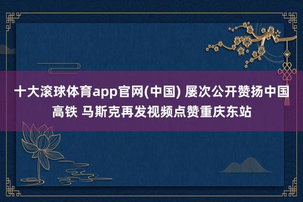 十大滚球体育app官网(中国) 屡次公开赞扬中国高铁 马斯克再发视频点赞重庆东站
