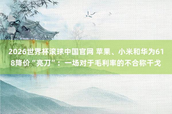 2026世界杯滚球中国官网 苹果、小米和华为618降价“亮刀”：一场对于毛利率的不合称干戈