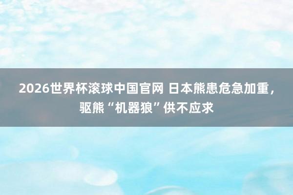 2026世界杯滚球中国官网 日本熊患危急加重，驱熊“机器狼”供不应求