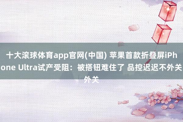十大滚球体育app官网(中国) 苹果首款折叠屏iPhone Ultra试产受阻：被搭钮难住了 品控迟迟不外关