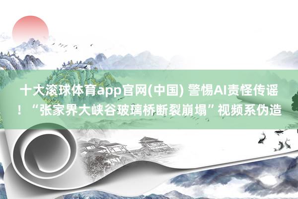 十大滚球体育app官网(中国) 警惕AI责怪传谣！“张家界大峡谷玻璃桥断裂崩塌”视频系伪造