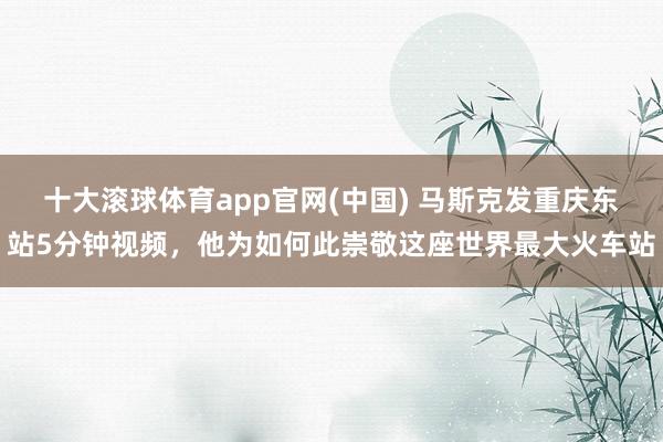 十大滚球体育app官网(中国) 马斯克发重庆东站5分钟视频，他为如何此崇敬这座世界最大火车站