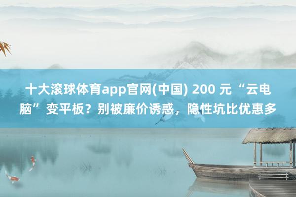 十大滚球体育app官网(中国) 200 元 “云电脑” 变平板？别被廉价诱惑，隐性坑比优惠多