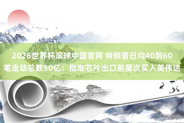 2026世界杯滚球中国官网 特朗普日均40到60笔走动总数50亿：批准芯片出口前屡次买入英伟达