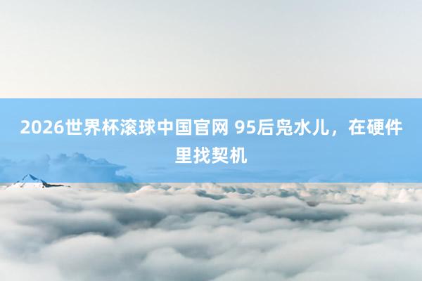 2026世界杯滚球中国官网 95后凫水儿，在硬件里找契机