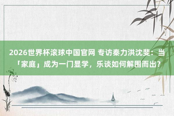2026世界杯滚球中国官网 专访秦力洪沈斐：当「家庭」成为一门显学，乐谈如何解围而出？