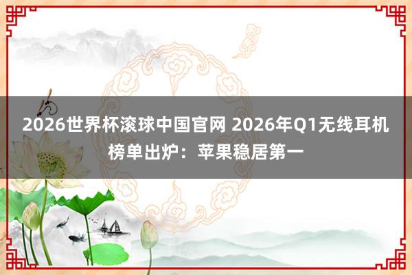 2026世界杯滚球中国官网 2026年Q1无线耳机榜单出炉：苹果稳居第一