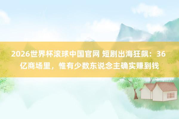 2026世界杯滚球中国官网 短剧出海狂飙：36 亿商场里，惟有少数东说念主确实赚到钱