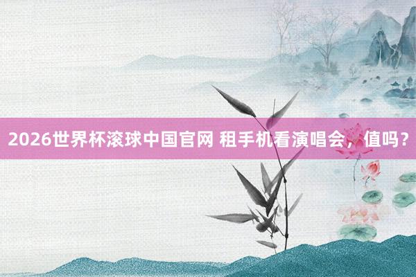 2026世界杯滚球中国官网 租手机看演唱会，值吗？