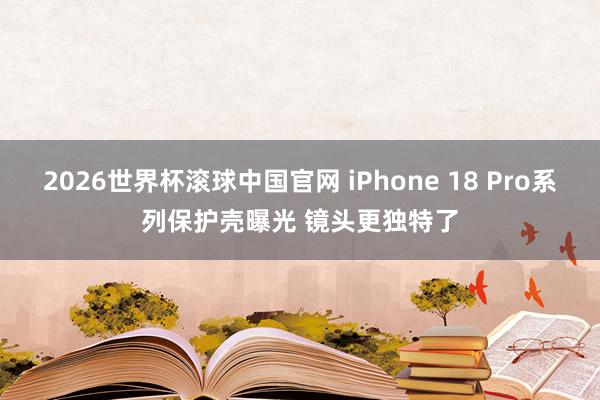 2026世界杯滚球中国官网 iPhone 18 Pro系列保护壳曝光 镜头更独特了