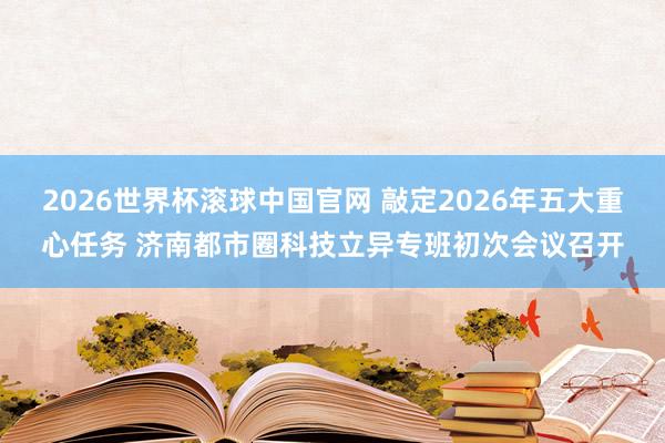 2026世界杯滚球中国官网 敲定2026年五大重心任务 济南都市圈科技立异专班初次会议召开