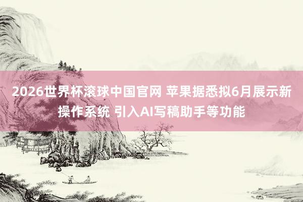 2026世界杯滚球中国官网 苹果据悉拟6月展示新操作系统 引入AI写稿助手等功能