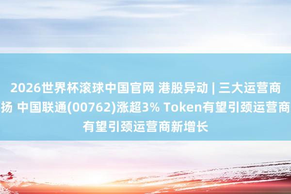 2026世界杯滚球中国官网 港股异动 | 三大运营商不绝上扬 中国联通(00762)涨超3% Token有望引颈运营商新增长