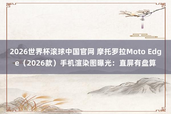 2026世界杯滚球中国官网 摩托罗拉Moto Edge（2026款）手机渲染图曝光：直屏有盘算