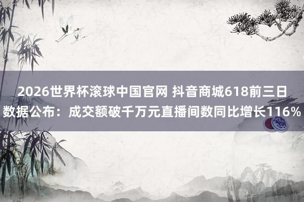 2026世界杯滚球中国官网 抖音商城618前三日数据公布：成交额破千万元直播间数同比增长116%