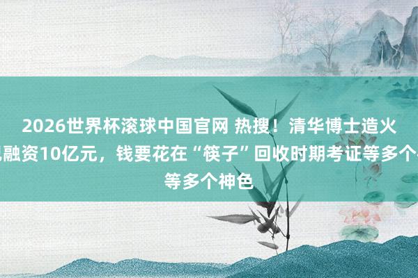 2026世界杯滚球中国官网 热搜！清华博士造火箭已融资10亿元，钱要花在“筷子”回收时期考证等多个神色