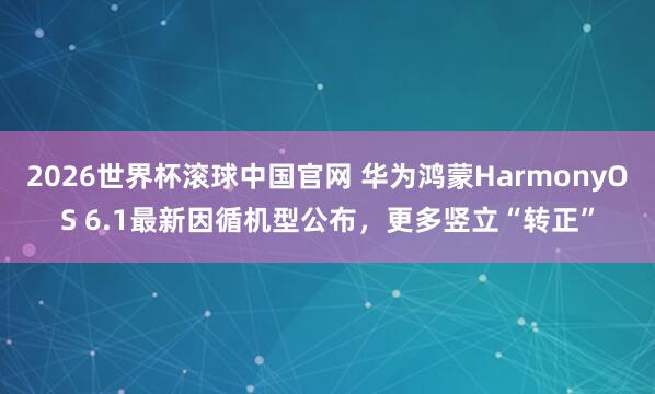 2026世界杯滚球中国官网 华为鸿蒙HarmonyOS 6.1最新因循机型公布，更多竖立“转正”