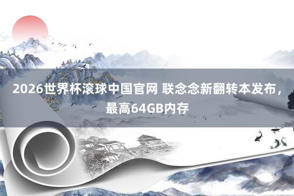 2026世界杯滚球中国官网 联念念新翻转本发布，最高64GB内存
