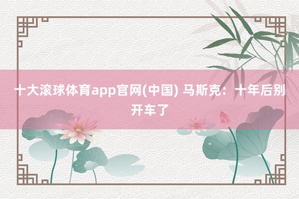 十大滚球体育app官网(中国) 马斯克：十年后别开车了