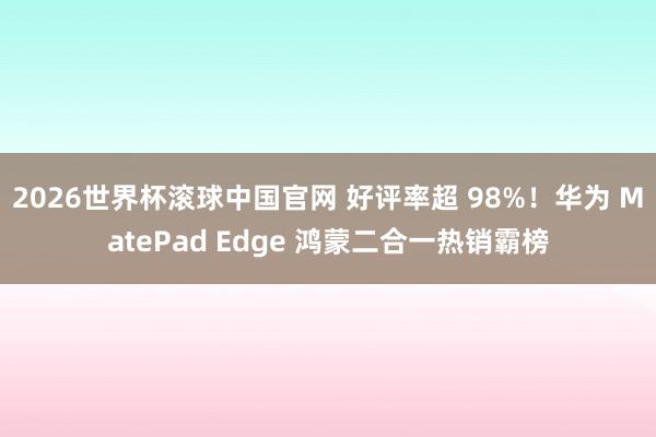2026世界杯滚球中国官网 好评率超 98%！华为 MatePad Edge 鸿蒙二合一热销霸榜