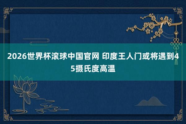 2026世界杯滚球中国官网 印度王人门或将遇到45摄氏度高温