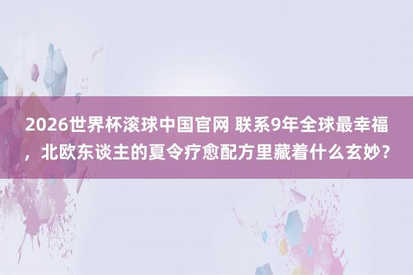 2026世界杯滚球中国官网 联系9年全球最幸福，北欧东谈主的夏令疗愈配方里藏着什么玄妙？