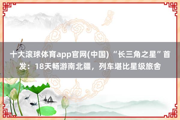 十大滚球体育app官网(中国) “长三角之星”首发：18天畅游南北疆，列车堪比星级旅舍