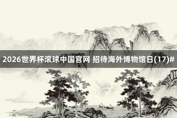 2026世界杯滚球中国官网 招待海外博物馆日(17)#