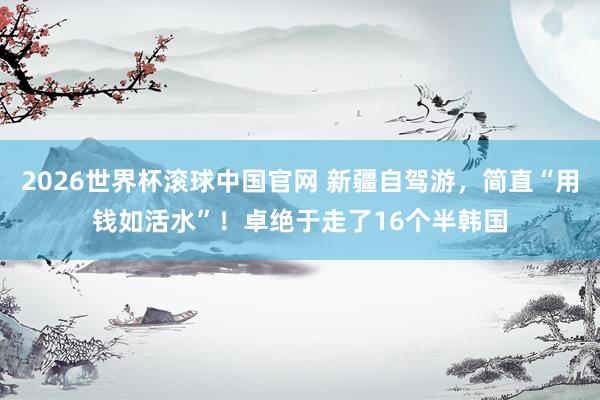 2026世界杯滚球中国官网 新疆自驾游，简直“用钱如活水”！卓绝于走了16个半韩国