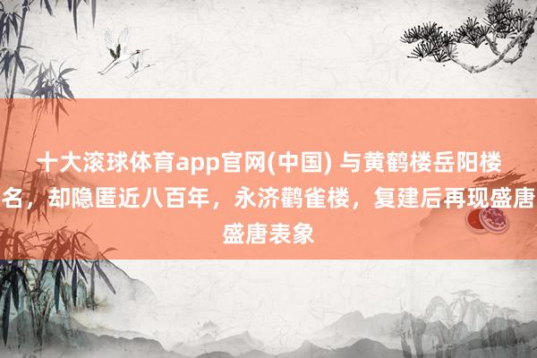 十大滚球体育app官网(中国) 与黄鹤楼岳阳楼王人名，却隐匿近八百年，永济鹳雀楼，复建后再现盛唐表象